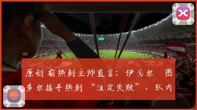 原创 前热刺主帅直言:伊戈尔・图多尔接手热刺 “注定失败”,队内氛围 “ toxic 至极”