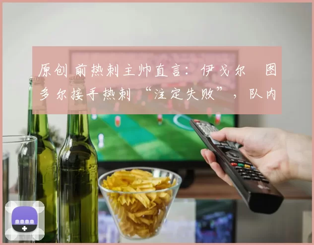 原创 前热刺主帅直言:伊戈尔・图多尔接手热刺 “注定失败”,队内氛围 “ toxic 至极”