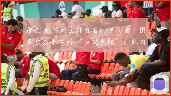 原创 前热刺主帅直言:伊戈尔・图多尔接手热刺 “注定失败”,队内氛围 “ toxic 至极”
