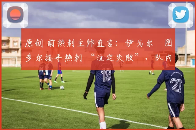 原创 前热刺主帅直言:伊戈尔・图多尔接手热刺 “注定失败”,队内氛围 “ toxic 至极”