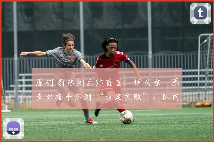 原创 前热刺主帅直言：伊戈尔・图多尔接手热刺 “注定失败”，队内氛围 “ toxic 至极”