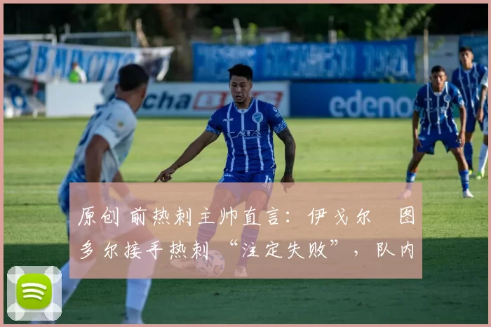 原创 前热刺主帅直言:伊戈尔・图多尔接手热刺 “注定失败”,队内氛围 “ toxic 至极”