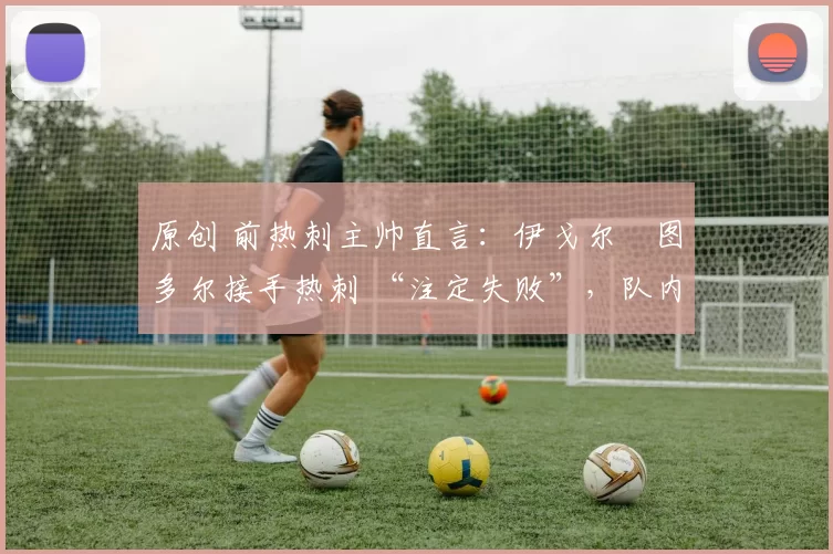 原创 前热刺主帅直言:伊戈尔・图多尔接手热刺 “注定失败”,队内氛围 “ toxic 至极”