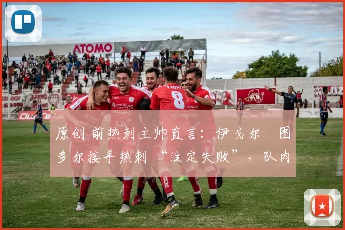 原创 前热刺主帅直言:伊戈尔・图多尔接手热刺 “注定失败”,队内氛围 “ toxic 至极”