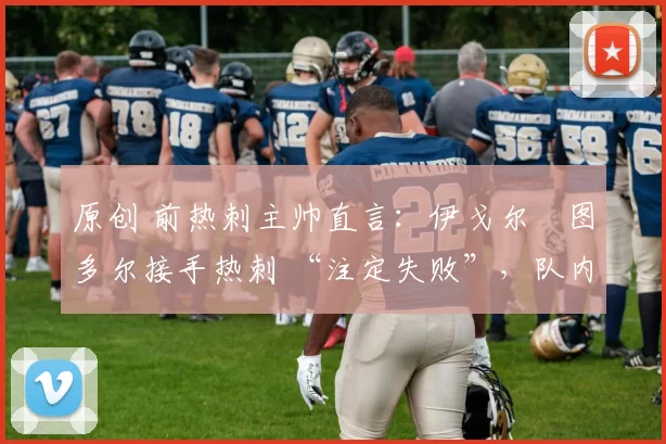 原创 前热刺主帅直言:伊戈尔・图多尔接手热刺 “注定失败”,队内氛围 “ toxic 至极”