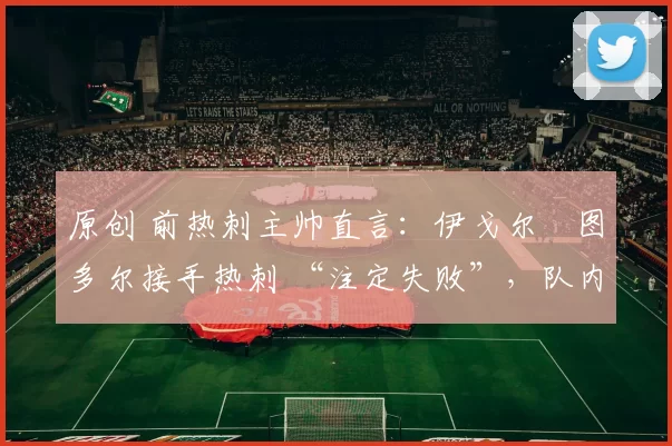 原创 前热刺主帅直言：伊戈尔・图多尔接手热刺 “注定失败”，队内氛围 “ toxic 至极”