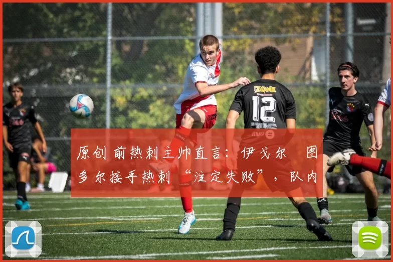 原创 前热刺主帅直言:伊戈尔・图多尔接手热刺 “注定失败”,队内氛围 “ toxic 至极”