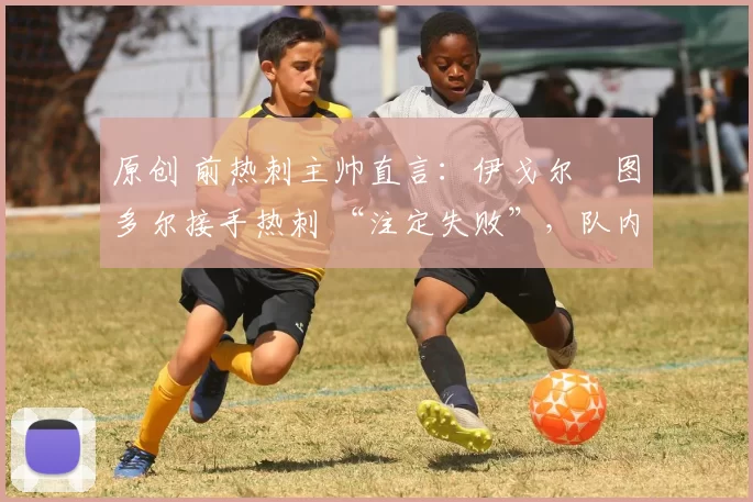 原创 前热刺主帅直言:伊戈尔・图多尔接手热刺 “注定失败”,队内氛围 “ toxic 至极”