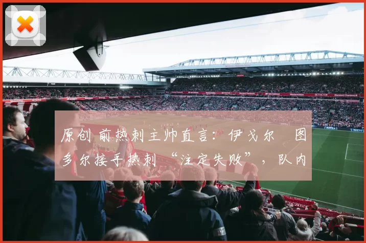 原创 前热刺主帅直言：伊戈尔・图多尔接手热刺 “注定失败”，队内氛围 “ toxic 至极”