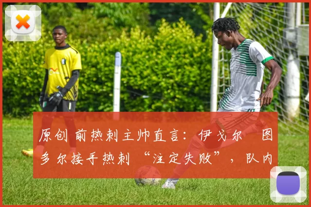 原创 前热刺主帅直言:伊戈尔・图多尔接手热刺 “注定失败”,队内氛围 “ toxic 至极”