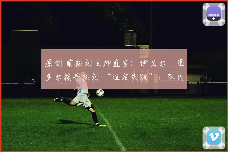 原创 前热刺主帅直言：伊戈尔・图多尔接手热刺 “注定失败”，队内氛围 “ toxic 至极”