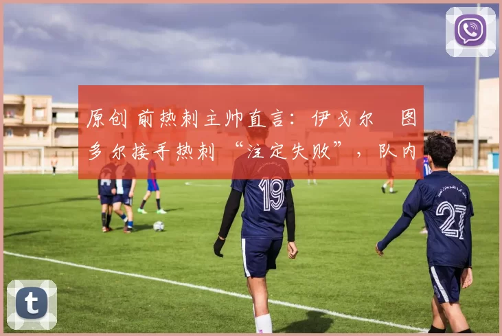 原创 前热刺主帅直言：伊戈尔・图多尔接手热刺 “注定失败”，队内氛围 “ toxic 至极”