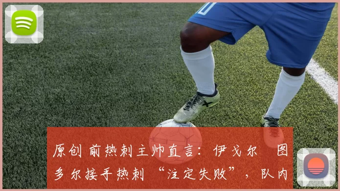 原创 前热刺主帅直言:伊戈尔・图多尔接手热刺 “注定失败”,队内氛围 “ toxic 至极”