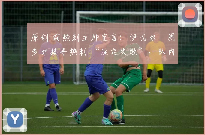 原创 前热刺主帅直言:伊戈尔・图多尔接手热刺 “注定失败”,队内氛围 “ toxic 至极”