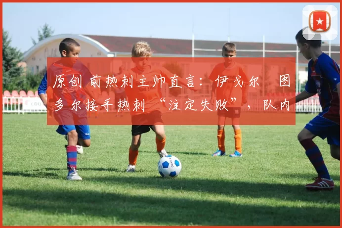 原创 前热刺主帅直言:伊戈尔・图多尔接手热刺 “注定失败”,队内氛围 “ toxic 至极”
