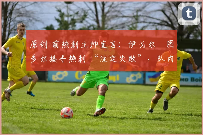 原创 前热刺主帅直言:伊戈尔・图多尔接手热刺 “注定失败”,队内氛围 “ toxic 至极”
