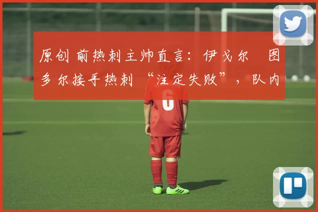 原创 前热刺主帅直言:伊戈尔・图多尔接手热刺 “注定失败”,队内氛围 “ toxic 至极”