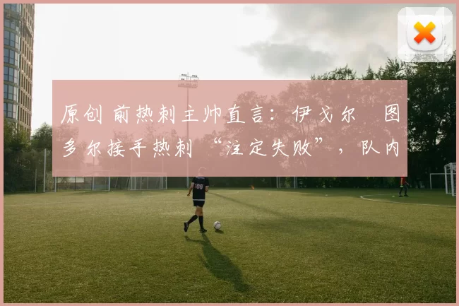 原创 前热刺主帅直言：伊戈尔・图多尔接手热刺 “注定失败”，队内氛围 “ toxic 至极”