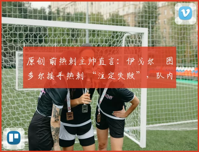 原创 前热刺主帅直言:伊戈尔・图多尔接手热刺 “注定失败”,队内氛围 “ toxic 至极”