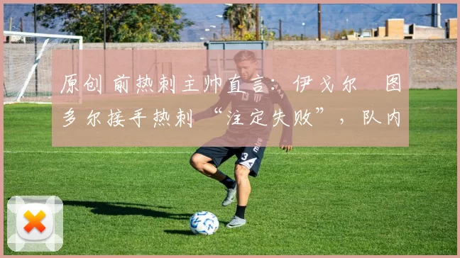 原创 前热刺主帅直言:伊戈尔・图多尔接手热刺 “注定失败”,队内氛围 “ toxic 至极”