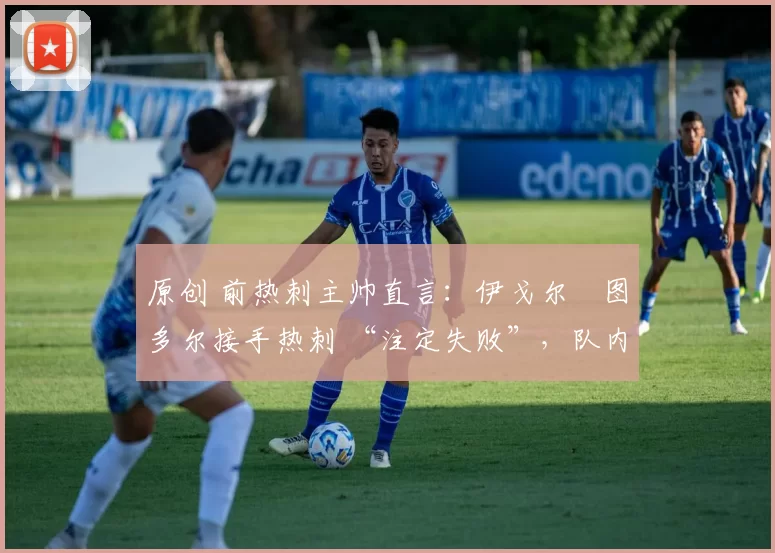 原创 前热刺主帅直言:伊戈尔・图多尔接手热刺 “注定失败”,队内氛围 “ toxic 至极”