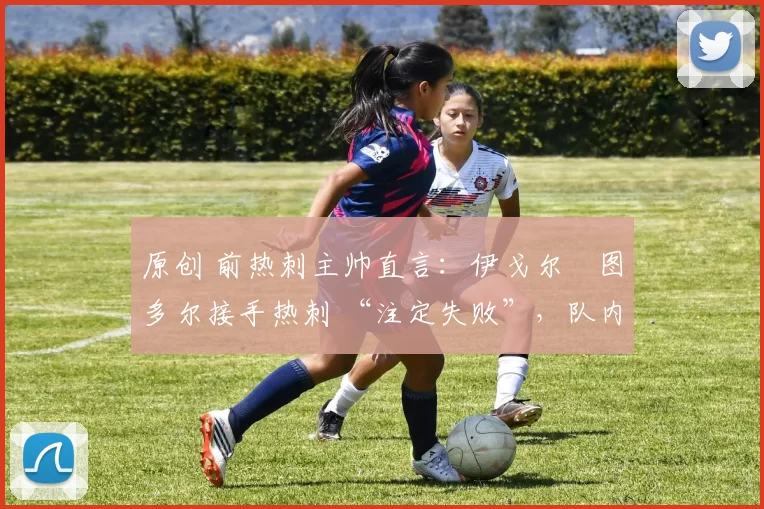 原创 前热刺主帅直言:伊戈尔・图多尔接手热刺 “注定失败”,队内氛围 “ toxic 至极”