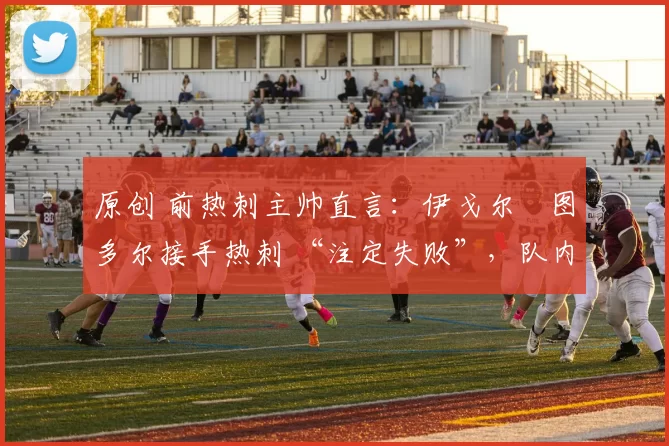 原创 前热刺主帅直言:伊戈尔・图多尔接手热刺 “注定失败”,队内氛围 “ toxic 至极”