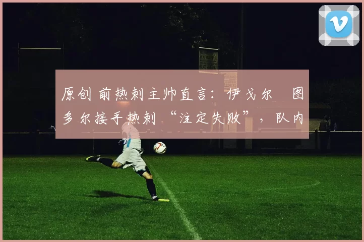 原创 前热刺主帅直言：伊戈尔・图多尔接手热刺 “注定失败”，队内氛围 “ toxic 至极”