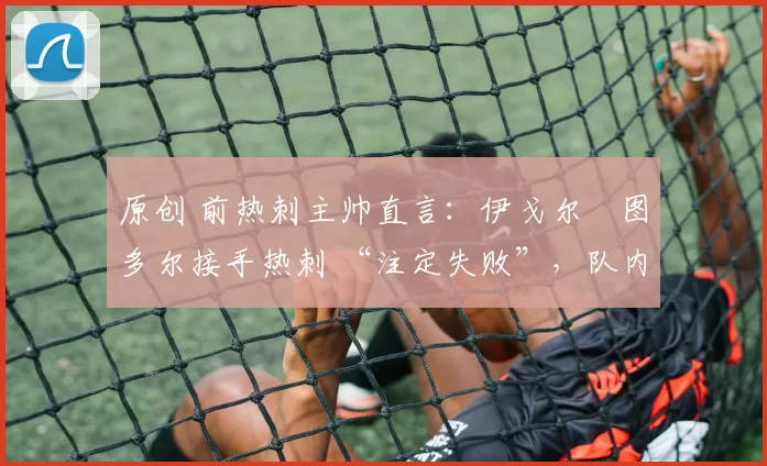 原创 前热刺主帅直言:伊戈尔・图多尔接手热刺 “注定失败”,队内氛围 “ toxic 至极”