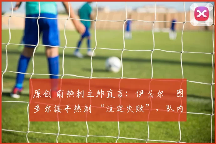 原创 前热刺主帅直言:伊戈尔・图多尔接手热刺 “注定失败”,队内氛围 “ toxic 至极”