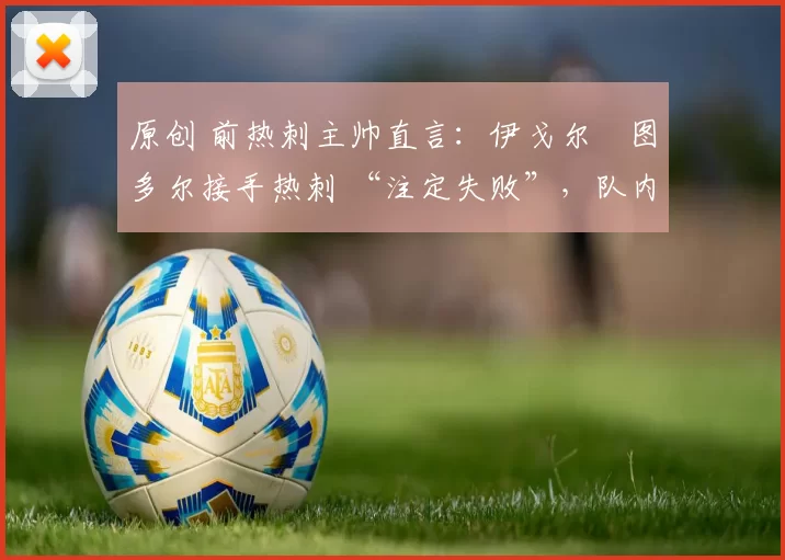 原创 前热刺主帅直言:伊戈尔・图多尔接手热刺 “注定失败”,队内氛围 “ toxic 至极”