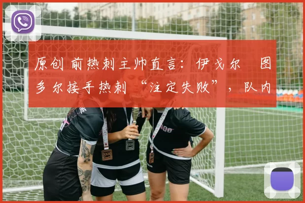 原创 前热刺主帅直言:伊戈尔・图多尔接手热刺 “注定失败”,队内氛围 “ toxic 至极”