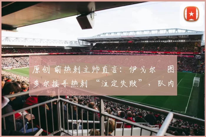 原创 前热刺主帅直言:伊戈尔・图多尔接手热刺 “注定失败”,队内氛围 “ toxic 至极”