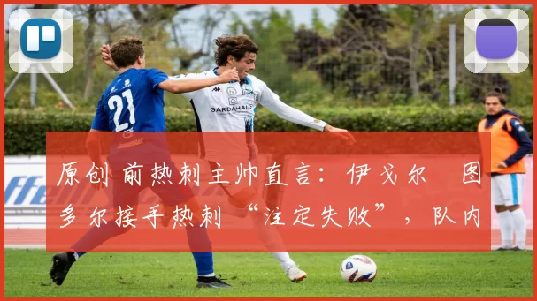 原创 前热刺主帅直言:伊戈尔・图多尔接手热刺 “注定失败”,队内氛围 “ toxic 至极”