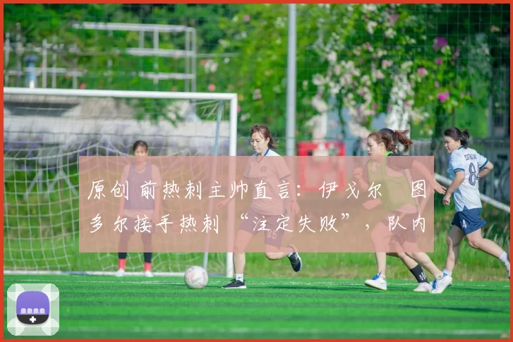 原创 前热刺主帅直言:伊戈尔・图多尔接手热刺 “注定失败”,队内氛围 “ toxic 至极”