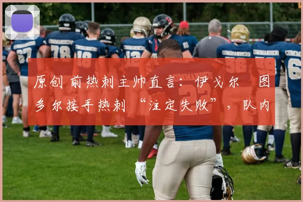 原创 前热刺主帅直言：伊戈尔・图多尔接手热刺 “注定失败”，队内氛围 “ toxic 至极”