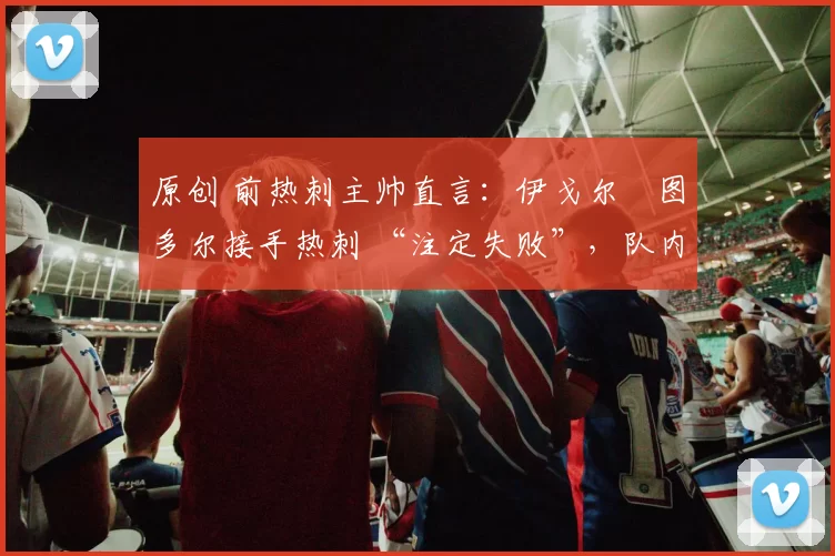 原创 前热刺主帅直言：伊戈尔・图多尔接手热刺 “注定失败”，队内氛围 “ toxic 至极”