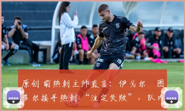 原创 前热刺主帅直言:伊戈尔・图多尔接手热刺 “注定失败”,队内氛围 “ toxic 至极”