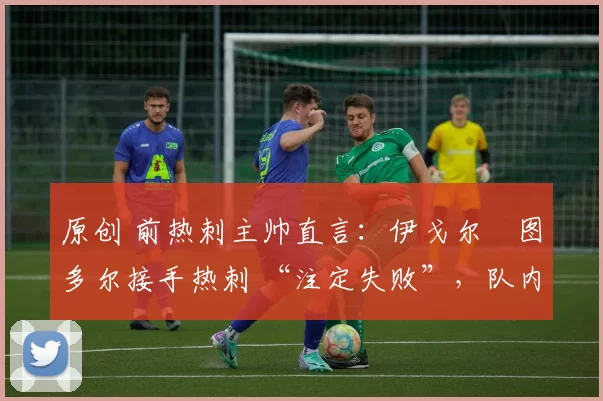 原创 前热刺主帅直言:伊戈尔・图多尔接手热刺 “注定失败”,队内氛围 “ toxic 至极”