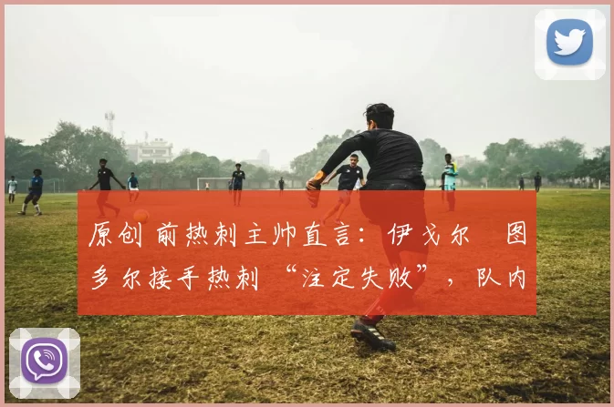 原创 前热刺主帅直言:伊戈尔・图多尔接手热刺 “注定失败”,队内氛围 “ toxic 至极”