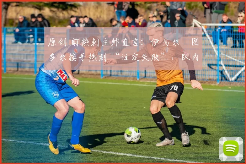 原创 前热刺主帅直言:伊戈尔・图多尔接手热刺 “注定失败”,队内氛围 “ toxic 至极”