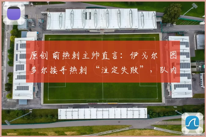 原创 前热刺主帅直言:伊戈尔・图多尔接手热刺 “注定失败”,队内氛围 “ toxic 至极”