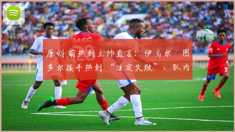原创 前热刺主帅直言:伊戈尔・图多尔接手热刺 “注定失败”,队内氛围 “ toxic 至极”