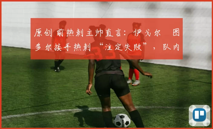原创 前热刺主帅直言：伊戈尔・图多尔接手热刺 “注定失败”，队内氛围 “ toxic 至极”