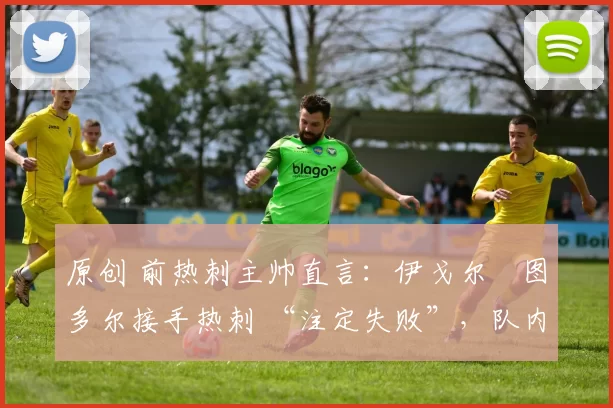 原创 前热刺主帅直言：伊戈尔・图多尔接手热刺 “注定失败”，队内氛围 “ toxic 至极”
