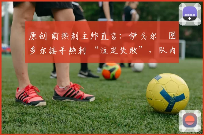 原创 前热刺主帅直言:伊戈尔・图多尔接手热刺 “注定失败”,队内氛围 “ toxic 至极”