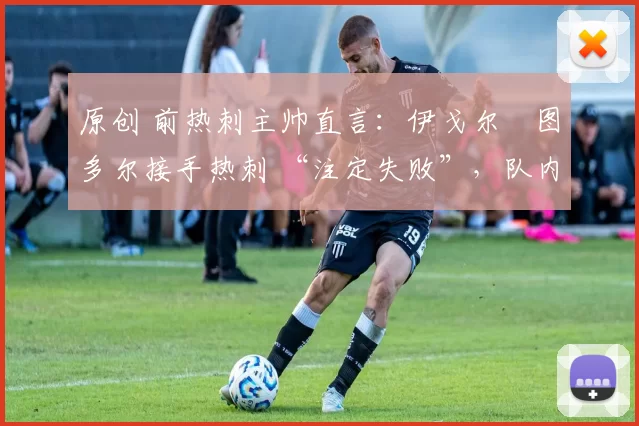 原创 前热刺主帅直言:伊戈尔・图多尔接手热刺 “注定失败”,队内氛围 “ toxic 至极”