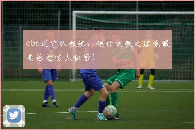 cba辽宁队教练，他的执教之道竟藏着这些惊人秘密！