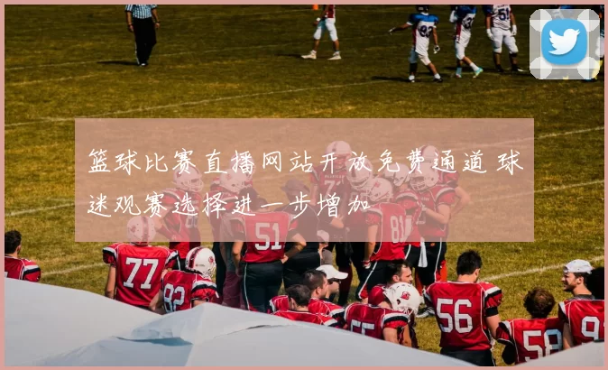 篮球比赛直播网站开放免费通道 球迷观赛选择进一步增加