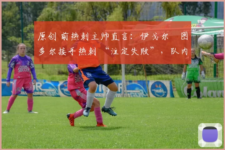 原创 前热刺主帅直言:伊戈尔・图多尔接手热刺 “注定失败”,队内氛围 “ toxic 至极”